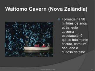 Waitomo Cavern (Nova Zelândia)
 Formada há 30
milhões de anos
atrás, esta
caverna
espetacular é
quase totalmente
escura, com um
pequeno e
curioso detalhe.
Ciências Naturais - ICRM 37
 