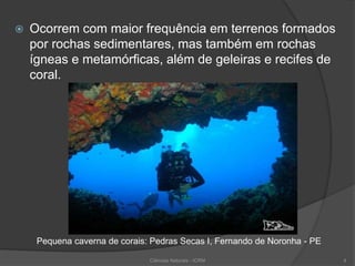  Ocorrem com maior frequência em terrenos formados
por rochas sedimentares, mas também em rochas
ígneas e metamórficas, além de geleiras e recifes de
coral.
Pequena caverna de corais: Pedras Secas I, Fernando de Noronha - PE
Ciências Naturais - ICRM 4
 