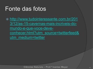 Fonte das fotos
 http://www.tudointeressante.com.br/201
3/12/as-15-cavernas-mais-incriveis-do-
mundo-e-que-voce-deve-
conhecer.html?utm_source=twitterfeed&
utm_medium=twitter
Ciências Naturais – Prof.ª Ivanise Meyer 40
 