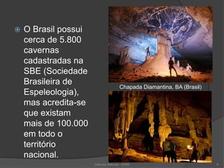  O Brasil possui
cerca de 5.800
cavernas
cadastradas na
SBE (Sociedade
Brasileira de
Espeleologia),
mas acredita-se
que existam
mais de 100.000
em todo o
território
nacional.
Chapada Diamantina, BA (Brasil)
Ciências Naturais - ICRM 9
 