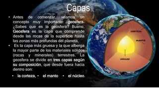 • Antes de comenzar, veamos un
concepto muy importante: geosfera.
¿Sabes que es la geosfera? Bueno,
Geosfera es la capa que comprende
desde las rocas de la superficie hasta
las zonas más profundas del planeta.
• Es la capa más gruesa y la que alberga
la mayor parte de los materiales sólidos
(rocas y minerales) terrestres. La
geosfera se divide en tres capas según
su composición, que desde fuera hacia
dentro son:
• la corteza, • el manto • el núcleo.
Capas
 