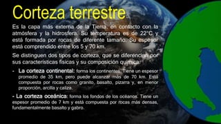 Corteza terrestre
Es la capa más externa de la Tierra, en contacto con la
atmósfera y la hidrosfera. Su temperatura es de 22°C y
está formada por rocas de diferente tamaño. Su espesor
está comprendido entre los 5 y 70 km.
Se distinguen dos tipos de corteza, que se diferencian por
sus características físicas y su composición química.
- La corteza continental: forma los continentes. Tiene un espesor
promedio de 35 km, pero puede alcanzar más de 70 km. Está
compuesta por rocas como granito, basalto, pizarra y, en menor
proporción, arcilla y caliza.
- La corteza oceánica: forma los fondos de los océanos. Tiene un
espesor promedio de 7 km y está compuesta por rocas más densas,
fundamentalmente basalto y gabro.
 