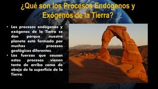 • Los procesos endógenos y
exógenos de la Tierra se
dan porque nuestro
planeta está formado por
muchos procesos
geológicos diferentes.
• Las fuerzas que causan
estos procesos vienen
tanto de arriba como de
abajo de la superficie de la
Tierra.
¿Qué son los Procesos Endógenos y
Exógenos de la Tierra?
 