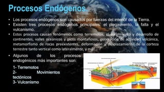 • Los procesos endógenos son causados por fuerzas del interior de la Tierra.
• Existen tres procesos endógenos principales: el plegamiento, la falla y el
vulcanismo.
• Estos procesos causan fenómenos como terremotos, el surgimiento y desarrollo de
continentes, valles oceánicos y picos montañosos, generación de actividad volcánica,
metamorfismo de rocas preexistentes, deformación y desplazamiento de la corteza
terrestre tanto vertical como lateralmente, y más.
Procesos Endógenos.
1- Terremotos
2- Movimientos
tectónicos
3- Vulcanismo
• Algunos de los procesos
endogénicos más importantes son:
 