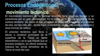 Procesos Endógenicos.
El movimiento tectónico de la corteza terrestre tiene diversas formas y se
caracteriza por su gran complejidad. En el curso de la historia geológica de la
corteza terrestre, las rocas se han arrugado en pliegues, empujado una encima
de otra, se han roto, etc., dando lugar a montañas, picos, vaguadas oceánicas y
otras formas de relieve.
El proceso tectónico que lleva a
elevar o construir porciones de la
superficie de la Tierra se llama
diastrofismo y es lo que impide que el
proceso exógeno, en última instancia,
reduzca las zonas terrestres de la
Tierra al nivel del mar.
 