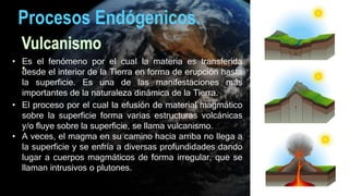 Procesos Endógenicos.
• Es el fenómeno por el cual la materia es transferida
desde el interior de la Tierra en forma de erupción hasta
la superficie. Es una de las manifestaciones más
importantes de la naturaleza dinámica de la Tierra.
• El proceso por el cual la efusión de material magmático
sobre la superficie forma varias estructuras volcánicas
y/o fluye sobre la superficie, se llama vulcanismo.
• A veces, el magma en su camino hacia arriba no llega a
la superficie y se enfría a diversas profundidades dando
lugar a cuerpos magmáticos de forma irregular, que se
llaman intrusivos o plutones.
 