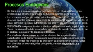 Procesos Endógenos.
• Se llama así a los procesos de origen externo o, en otras palabras, a los
procesos que obtienen su energía de fuentes externas de la Tierra.
• los procesos exógenos están estrechamente vinculados con el papel de
diversos agentes externos tales como la intemperie, el soplido del viento, el
agua corriente, el agua subterránea, las olas y las corrientes en el agua,
glaciares, etc.• Los procesos exógenos tienden a eliminar todo desnivel en la superficie de la
Tierra. La desigualdad de la superficie se desarrolla debido al movimiento de
la corteza, la erosión y la deposición desigual.
• Por otro lado, el proceso por el cual se eliminan las irregularidades
superficiales de la Tierra y se crea una superficie nivelada, se conoce como
gradación. Todos los procesos de gradación se dirigen por gravedad. Estos
son divisibles en dos categorías principales, a saber: degradación y a
gradación.
 