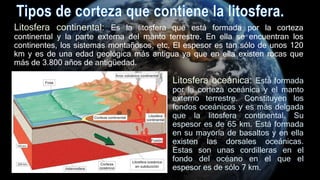 Litosfera continental: Es la litosfera que está formada por la corteza
continental y la parte externa del manto terrestre. En ella se encuentran los
continentes, los sistemas montañosos, etc. El espesor es tan sólo de unos 120
km y es de una edad geológica más antigua ya que en ella existen rocas que
más de 3.800 años de antigüedad.
Litosfera oceánica: Está formada
por la corteza oceánica y el manto
externo terrestre. Constituyen los
fondos oceánicos y es más delgada
que la litosfera continental. Su
espesor es de 65 km. Está formada
en su mayoría de basaltos y en ella
existen las dorsales oceánicas.
Estas son unas cordilleras en el
fondo del océano en el que el
espesor es de sólo 7 km.
 