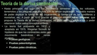 Teoría de la deriva continental
• Hasta principios del siglo XX los fenómenos terrestres como los volcanes,
terremotos y los pliegues eran hechos que no tenían explicación. No había manera
de poder explicar la forma de los continentes, la formación de las cordilleras y
montañas, etc. A partir de 1910 gracias al geólogo Alemán Alfred Wegener, que
propuso la Teoría de la deriva continental, se pudo dar una explicación y poder
relacionar todos estos conceptos e ideas.
• La teoría fue propuesta en 1912 y
aceptada en 1915. Wegener formuló la
hipótesis de que los continentes están en
movimiento basándose en varias
pruebas.
 Pruebas geológicas.
 Pruebas paleontológicas.
 Pruebas paleo climáticas.
 