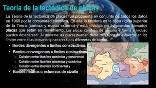 Teoría de la tectónica de placas
La Teoría de la tectónica de placas fue propuesta en conjunto de todos los datos
en 1968 por la comunidad científica. En ella la litosfera es la capa rígida superior
de la Tierra (corteza y manto externo) y está dividida en fragmentos llamados
placas que están en movimiento. Las placas cambian de tamaño y forma e incluso
pueden desaparecer. Al moverse las placas pueden darse tres tipos de esfuerzos en los
límites entre ellas lo que originan tres tipos diferentes de bordes.
• Bordes divergentes o límites constructivos.
• Bordes convergentes o límites destructivos.
o Colisión entre litosfera oceánica y continental
o Colisión entre litosfera oceánica y oceánica
o Colisión entre litosfera continental y
continental
• Bordes neutros o esfuerzos de cizalla
 
