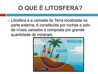 O QUE É LITOSFERA?
 Litosfera é a camada da Terra localizada na
parte externa, é constituída por rochas e solo
de níveis variados e composta por grande
quantidade de minerais.
 