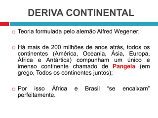 DERIVA CONTINENTAL
 Teoria formulada pelo alemão Alfred Wegener;
 Há mais de 200 milhões de anos atrás, todos os
continentes (América, Oceania, Ásia, Europa,
África e Antártica) compunham um único e
imenso continente chamado de Pangeia (em
grego, Todos os continentes juntos);
 Por isso África e Brasil “se encaixam”
perfeitamente.
 