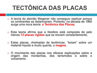TECTÔNICA DAS PLACAS
 A teoria do alemão Wegener não conseguiu explicar porque
os continentes se distanciaram. Portanto, na década de 1960
surge uma nova teoria: a Tectônica das Placas;
 Esta teoria afirma que a litosfera está composta de pelo
menos 13 placas rígidas que se movem constantemente;
 Estas placas, chamadas de tectônicas, “boiam” sobre um
material líquido e muito quente, o magma.
 O movimento das placas nos oferece explicações sobre a
origem das montanhas, dos terremotos e sobre o
vulcanismo.
 