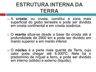 ESTRUTURA INTERNA DA
TERRA
 A crosta, ou crusta, constitui a zona mais
superficial do globo terrestre e pode ser dividida
em crosta continental e em crosta oceânica.
 O manto situa-se desde a base da crosta até à
profundidade de 2900 km e pode ser dividido em
manto superior e em manto inferior.
 O núcleo é a parte mais quente da Terra, cujo
calor pode chegar até 6.000ºC. Nele há o
predomínio de níquel e ferro, e pode ser dividido
em interno (sólido) e externo (líquido).
 