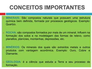 CONCEITOS IMPORTANTES
 MINERAIS: São compostos naturais que possuem uma estrutura
química bem definida, formada por processos geológicos. Exemplo:
Quartzo.
 ROCHA: são compostos formados por mais de um mineral. Influem na
formação dos solos e na modelagem das formas de relevo, como
planaltos, planícies, montanhas, depressões, etc.
 MINÉRIOS: Os minerais dos quais são extraídos metais e outros
produtos com vantagem econômica. Exemplo: Ouro, Cobre e
Diamante.
 GEOLOGIA: é a ciência que estuda a Terra e seu processo de
formação.
 