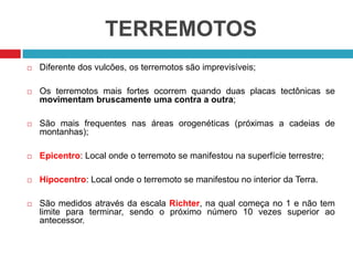 TERREMOTOS
 Diferente dos vulcões, os terremotos são imprevisíveis;
 Os terremotos mais fortes ocorrem quando duas placas tectônicas se
movimentam bruscamente uma contra a outra;
 São mais frequentes nas áreas orogenéticas (próximas a cadeias de
montanhas);
 Epicentro: Local onde o terremoto se manifestou na superfície terrestre;
 Hipocentro: Local onde o terremoto se manifestou no interior da Terra.
 São medidos através da escala Richter, na qual começa no 1 e não tem
limite para terminar, sendo o próximo número 10 vezes superior ao
antecessor.
 