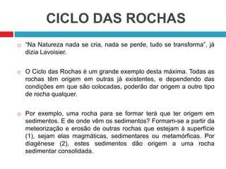 CICLO DAS ROCHAS
 “Na Natureza nada se cria, nada se perde, tudo se transforma”, já
dizia Lavoisier.
 O Ciclo das Rochas é um grande exemplo desta máxima. Todas as
rochas têm origem em outras já existentes, e dependendo das
condições em que são colocadas, poderão dar origem a outro tipo
de rocha qualquer.
 Por exemplo, uma rocha para se formar terá que ter origem em
sedimentos. E de onde vêm os sedimentos? Formam-se a partir da
meteorização e erosão de outras rochas que estejam à superfície
(1), sejam elas magmáticas, sedimentares ou metamórficas. Por
diagénese (2), estes sedimentos dão origem a uma rocha
sedimentar consolidada.
 