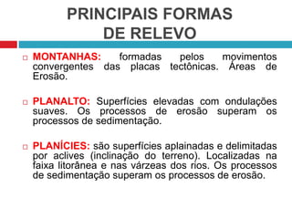 PRINCIPAIS FORMAS
DE RELEVO
 MONTANHAS: formadas pelos movimentos
convergentes das placas tectônicas. Áreas de
Erosão.
 PLANALTO: Superfícies elevadas com ondulações
suaves. Os processos de erosão superam os
processos de sedimentação.
 PLANÍCIES: são superfícies aplainadas e delimitadas
por aclives (inclinação do terreno). Localizadas na
faixa litorânea e nas várzeas dos rios. Os processos
de sedimentação superam os processos de erosão.
 