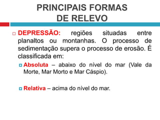 PRINCIPAIS FORMAS
DE RELEVO
 DEPRESSÃO: regiões situadas entre
planaltos ou montanhas. O processo de
sedimentação supera o processo de erosão. É
classificada em:
 Absoluta – abaixo do nível do mar (Vale da
Morte, Mar Morto e Mar Cáspio).
 Relativa – acima do nível do mar.
 