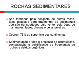 ROCHAS SEDIMENTARES
 São formadas pelo desgaste de outras rocha.
Esse desgaste gera fragmentos de sedimentos
que são transportados pelo vento, pela água de
rios, mares, lagos, chuvas e pelas geleiras.
 Cobrem 75% da superfície dos continentes.
 Sedimentação é todo o processo de acumulação,
compactação e solidificação de fragmentos de
rochas e detritos orgânicos.
 