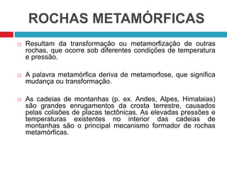 ROCHAS METAMÓRFICAS
 Resultam da transformação ou metamorfização de outras
rochas, que ocorre sob diferentes condições de temperatura
e pressão.
 A palavra metamórfica deriva de metamorfose, que significa
mudança ou transformação.
 As cadeias de montanhas (p. ex. Andes, Alpes, Himalaias)
são grandes enrugamentos da crosta terrestre, causados
pelas colisões de placas tectônicas. As elevadas pressões e
temperaturas existentes no interior das cadeias de
montanhas são o principal mecanismo formador de rochas
metamórficas.
 