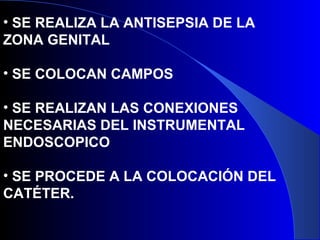 • SE REALIZA LA ANTISEPSIA DE LA
ZONA GENITAL
• SE COLOCAN CAMPOS
• SE REALIZAN LAS CONEXIONES
NECESARIAS DEL INSTRUMENTAL
ENDOSCOPICO
• SE PROCEDE A LA COLOCACIÓN DEL
CATÉTER.
 