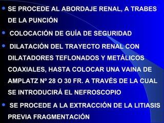  SE PROCEDE AL ABORDAJE RENAL, A TRABES
DE LA PUNCIÓN
 COLOCACIÓN DE GUÍA DE SEGURIDAD
 DILATACIÓN DEL TRAYECTO RENAL CON
DILATADORES TEFLONADOS Y METÁLICOS
COAXIALES, HASTA COLOCAR UNA VAINA DE
AMPLATZ Nº 28 O 30 FR. A TRAVÉS DE LA CUAL
SE INTRODUCIRÁ EL NEFROSCOPIO
 SE PROCEDE A LA EXTRACCIÓN DE LA LITIASIS
PREVIA FRAGMENTACIÓN
 