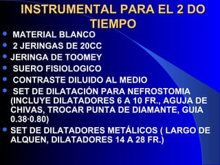 INSTRUMENTAL PARA EL 2 DOINSTRUMENTAL PARA EL 2 DO
TIEMPOTIEMPO
 MATERIAL BLANCO
 2 JERINGAS DE 20CC
 JERINGA DE TOOMEY
 SUERO FISIOLOGICO
 CONTRASTE DILUIDO AL MEDIO
 SET DE DILATACIÓN PARA NEFROSTOMIA
(INCLUYE DILATADORES 6 A 10 FR., AGUJA DE
CHIVAS, TROCAR PUNTA DE DIAMANTE, GUIA
0.38·0.80)
 SET DE DILATADORES METÁLICOS ( LARGO DE
ALQUEN, DILATADORES 14 A 28 FR.)
 