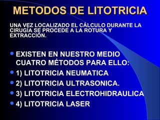 METODOS DE LITOTRICIAMETODOS DE LITOTRICIA
EXISTEN EN NUESTRO MEDIO
CUATRO MÉTODOS PARA ELLO:
1) LITOTRICIA NEUMATICA
2) LITOTRICIA ULTRASONICA.
3) LITOTRICIA ELECTROHIDRAULICA
4) LITOTRICIA LASER
UNA VEZ LOCALIZADO EL CÁLCULO DURANTE LA
CIRUGÍA SE PROCEDE A LA ROTURA Y
EXTRACCIÓN.
 