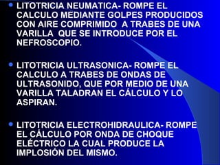  LITOTRICIA NEUMATICA- ROMPE EL
CALCULO MEDIANTE GOLPES PRODUCIDOS
CON AIRE COMPRIMIDO A TRABES DE UNA
VARILLA QUE SE INTRODUCE POR EL
NEFROSCOPIO.
 LITOTRICIA ULTRASONICA- ROMPE EL
CALCULO A TRABES DE ONDAS DE
ULTRASONIDO, QUE POR MEDIO DE UNA
VARILLA TALADRAN EL CÁLCULO Y LO
ASPIRAN.
 LITOTRICIA ELECTROHIDRAULICA- ROMPE
EL CÁLCULO POR ONDA DE CHOQUE
ELÉCTRICO LA CUAL PRODUCE LA
IMPLOSIÓN DEL MISMO.
 