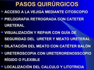 PASOS QUIRÚRGICOSPASOS QUIRÚRGICOS
 ACCESO A LA VEJIGA MEDIANTE CITOSCOPIO
 PIELOGRAFIA RETROGRADA CON CATETER
URETERAL
 VISUALIZACIÓN Y REPAIR CON GUÍA DE
SEGURIDAD DEL URETER Y MEATO URETERAL
 DILATACIÓN DEL MEATO CON CATÉTER BALÓN
 URETEROSCOPIA CON URETERORENOSSCOPIO
RÍGIDO O FLEXIBLE
 LOCALIZACIÓN DEL CALCULO Y LITOTRICIA
 