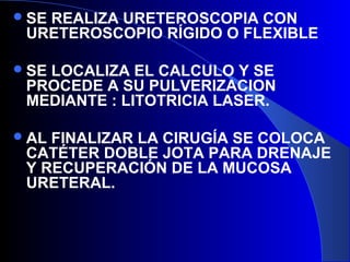 SE REALIZA URETEROSCOPIA CON
URETEROSCOPIO RÍGIDO O FLEXIBLE
SE LOCALIZA EL CALCULO Y SE
PROCEDE A SU PULVERIZACION
MEDIANTE : LITOTRICIA LASER.
AL FINALIZAR LA CIRUGÍA SE COLOCA
CATÉTER DOBLE JOTA PARA DRENAJE
Y RECUPERACIÓN DE LA MUCOSA
URETERAL.
 