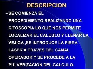 DESCRIPCIONDESCRIPCION
– SE COMIENZA EL
PROCEDIMIENTO,REALIZANDO UNA
CITOSCOPIA LO QUE NOS PERMITE
LOCALIZAR EL CALCULO Y LLENAR LA
VEJIGA ,SE INTRODUCE LA FIBRA
LASER A TRAVES DEL CANAL
OPERADOR Y SE PROCEDE A LA
PULVERIZACION DEL CALCULO.
 