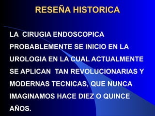 RESEÑA HISTORICARESEÑA HISTORICA
LA CIRUGIA ENDOSCOPICA
PROBABLEMENTE SE INICIO EN LA
UROLOGIA EN LA CUAL ACTUALMENTE
SE APLICAN TAN REVOLUCIONARIAS Y
MODERNAS TECNICAS, QUE NUNCA
IMAGINAMOS HACE DIEZ O QUINCE
AÑOS.
 