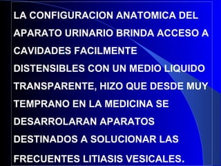 •
LA CONFIGURACION ANATOMICA DEL
APARATO URINARIO BRINDA ACCESO A
CAVIDADES FACILMENTE
DISTENSIBLES CON UN MEDIO LIQUIDO
TRANSPARENTE, HIZO QUE DESDE MUY
TEMPRANO EN LA MEDICINA SE
DESARROLARAN APARATOS
DESTINADOS A SOLUCIONAR LAS
FRECUENTES LITIASIS VESICALES.
 