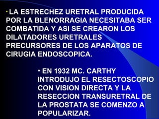 • LA ESTRECHEZ URETRAL PRODUCIDA
POR LA BLENORRAGIA NECESITABA SER
COMBATIDA Y ASI SE CREARON LOS
DILATADORES URETRALES
PRECURSORES DE LOS APARATOS DE
CIRUGIA ENDOSCOPICA.
• EN 1932 MC. CARTHY
INTRODUJO EL RESECTOSCOPIO
CON VISION DIRECTA Y LA
RESECCION TRANSURETRAL DE
LA PROSTATA SE COMENZO A
POPULARIZAR.
 