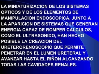 LA MINIATURIZACION DE LOS SISTEMAS
OPTICOS Y DE LOS ELEMENTOS DE
MANIPULACION ENDOSCOPICA, JUNTO A
LA APARICION DE SISTEMAS QUE GENERAN
ENERGIA CAPAZ DE ROMPER CALCULOS,
COMO EL ULTRASONIDO, HAN HECHO
POSIBLE LA CREACION DEL
URETERORENOSCOPIO QUE PERMITE
PENETRAR EN EL LUMEN URETERAL Y
AVANZAR HASTA EL RIÑON ALCANZANDO
TODAS LAS CAVIDADES RENALES.
 