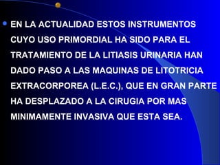  EN LA ACTUALIDAD ESTOS INSTRUMENTOS
CUYO USO PRIMORDIAL HA SIDO PARA EL
TRATAMIENTO DE LA LITIASIS URINARIA HAN
DADO PASO A LAS MAQUINAS DE LITOTRICIA
EXTRACORPOREA (L.E.C.), QUE EN GRAN PARTE
HA DESPLAZADO A LA CIRUGIA POR MAS
MINIMAMENTE INVASIVA QUE ESTA SEA.
 