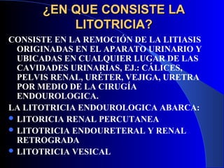 ¿EN QUE CONSISTE LA¿EN QUE CONSISTE LA
LITOTRICIA?LITOTRICIA?
CONSISTE EN LA REMOCIÓN DE LA LITIASIS
ORIGINADAS EN EL APARATO URINARIO Y
UBICADAS EN CUALQUIER LUGAR DE LAS
CAVIDADES URINARIAS, EJ.: CÁLICES,
PELVIS RENAL, URÉTER, VEJIGA, URETRA
POR MEDIO DE LA CIRUGÍA
ENDOUROLOGICA.
LA LITOTRICIA ENDOUROLOGICA ABARCA:
 LITORICIA RENAL PERCUTANEA
 LITOTRICIA ENDOURETERAL Y RENAL
RETROGRADA
 LITOTRICIA VESICAL
 