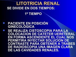 LITOTRICIA RENALLITOTRICIA RENAL
 PACIENTE EN POSICIÓN
GINECOLÓGICA
 SE REALIZA CISTOSCOPIA PARA LA
COLOCACION DE CATETER UERETERAL
EN FORMA ASCENDENTE EL CUAL NOS
PERMITIRA INYECTAR SOLUCION DE
CONTRASTE PARA OBTENER A TRABES
DE RADIOSCOPIA UNA IMAGEN CLARA
DE LAS CAVIDADES RENALES.
SE DIVIDE EN DOS TIEMPOS:
1º TIEMPO
 