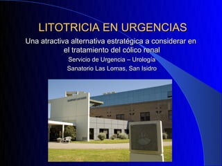 LITOTRICIA EN URGENCIAS
Una atractiva alternativa estratégica a considerar en
            el tratamiento del cólico renal
            Servicio de Urgencia – Urología
            Sanatorio Las Lomas, San Isidro
 