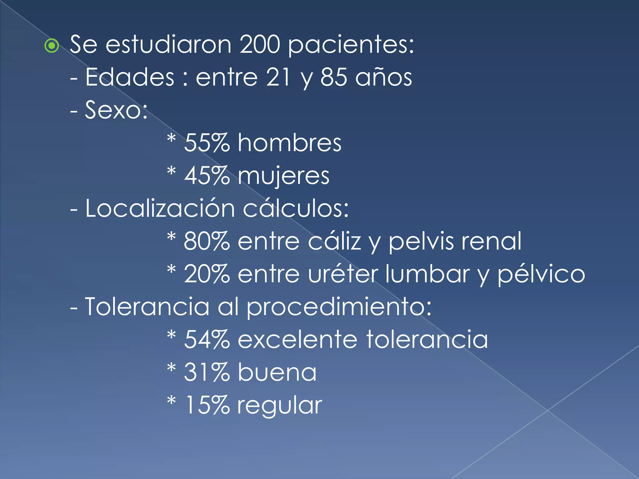 Se estudiaron 200 pacientes:- Edades : entre 21 y 85 años- Sexo:		* 55% hombres		* 45% mujeres- Localización cálculos:		* 80% entre cáliz y pelvis renal		* 20% entre uréter lumbar y pélvico- Tolerancia al procedimiento:		* 54% excelente tolerancia		* 31% buena		* 15% regular