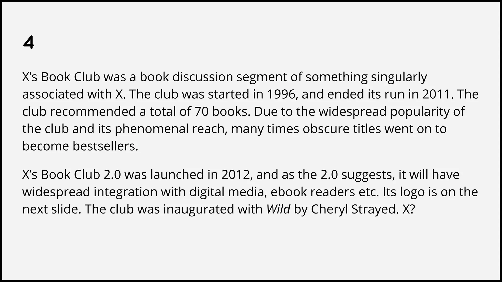 4
X’s Book Club was a book discussion segment of something singularly
associated with X. The club was started in 1996, and ended its run in 2011. The
club recommended a total of 70 books. Due to the widespread popularity of
the club and its phenomenal reach, many times obscure titles went on to
become bestsellers.
X’s Book Club 2.0 was launched in 2012, and as the 2.0 suggests, it will have
widespread integration with digital media, ebook readers etc. Its logo is on the
next slide. The club was inaugurated with Wild by Cheryl Strayed. X?
 