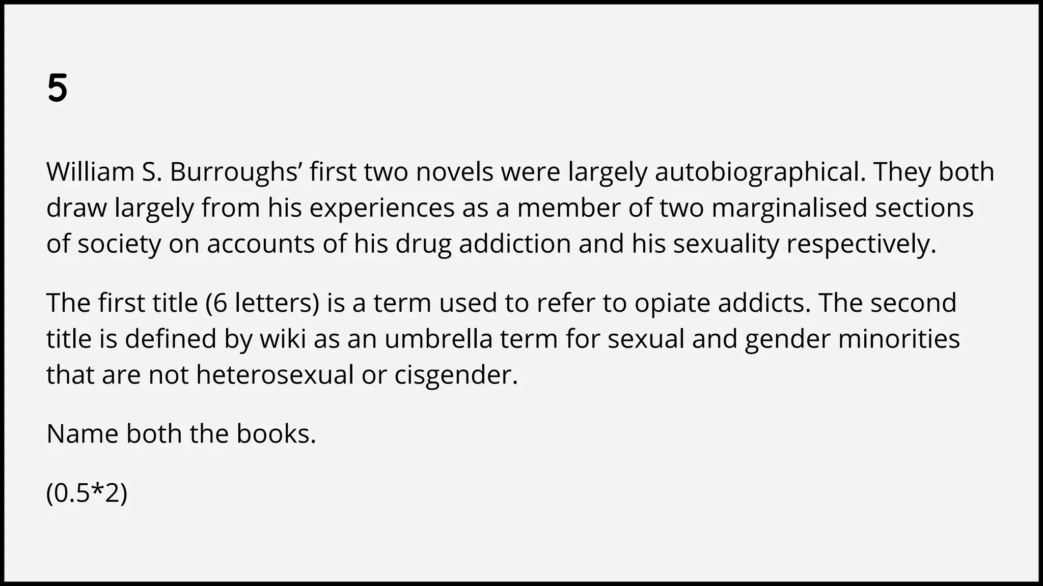 5
William S. Burroughs’ first two novels were largely autobiographical. They both
draw largely from his experiences as a member of two marginalised sections
of society on accounts of his drug addiction and his sexuality respectively.
The first title (6 letters) is a term used to refer to opiate addicts. The second
title is defined by wiki as an umbrella term for sexual and gender minorities
that are not heterosexual or cisgender.
Name both the books.
(0.5*2)
 
