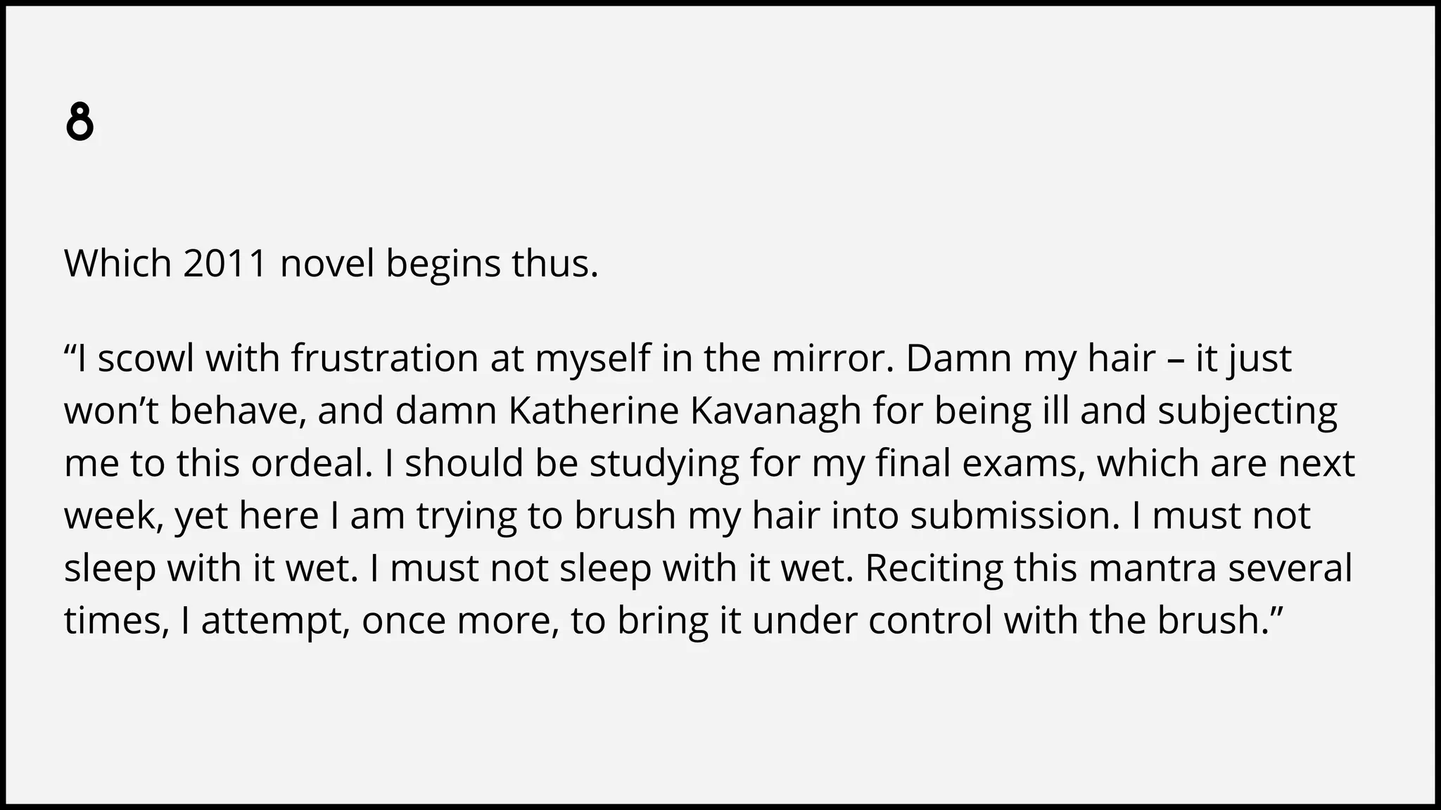 8
Which 2011 novel begins thus.
“I scowl with frustration at myself in the mirror. Damn my hair – it just
won’t behave, and damn Katherine Kavanagh for being ill and subjecting
me to this ordeal. I should be studying for my final exams, which are next
week, yet here I am trying to brush my hair into submission. I must not
sleep with it wet. I must not sleep with it wet. Reciting this mantra several
times, I attempt, once more, to bring it under control with the brush.”
 