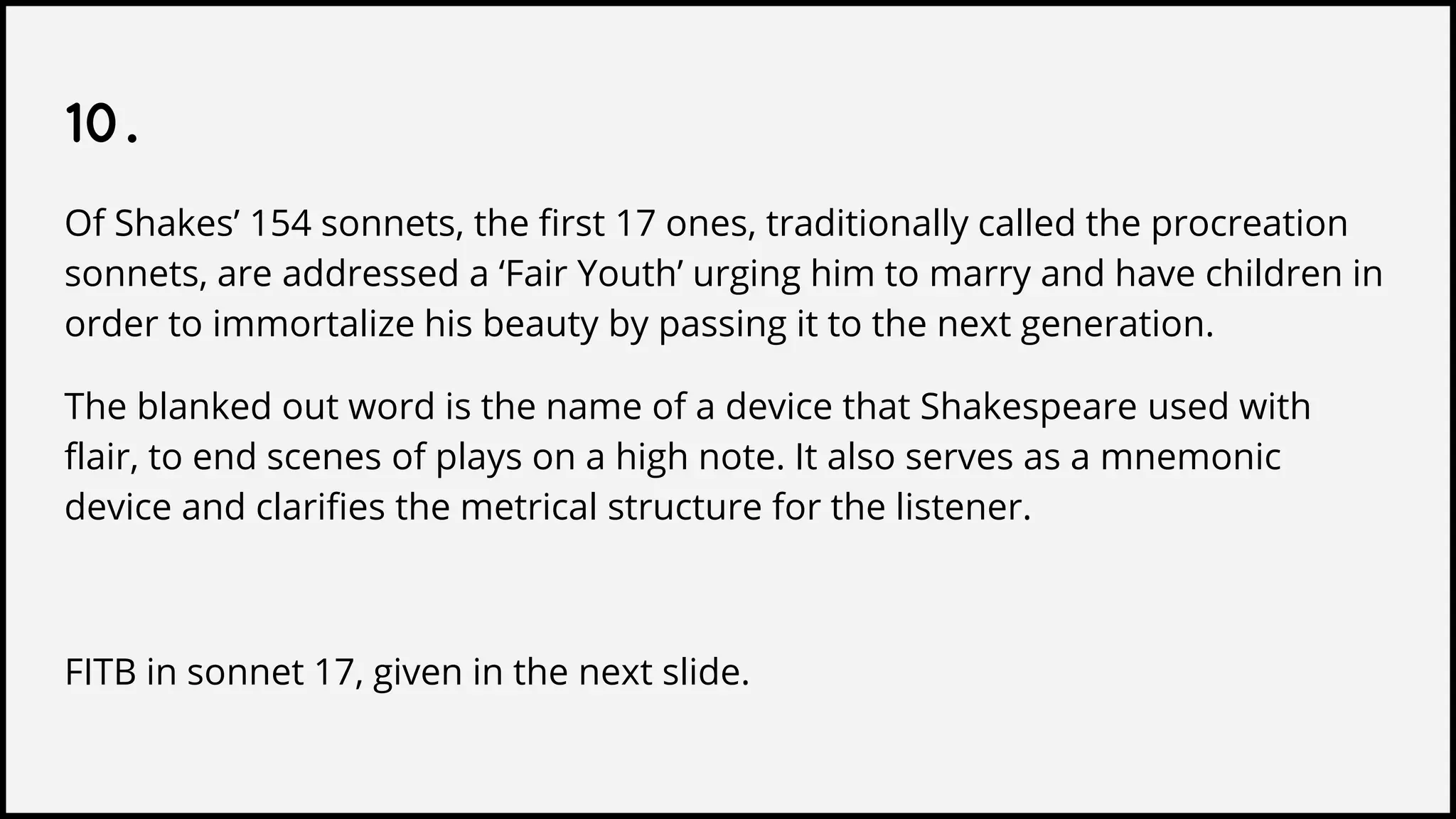 10.
Of Shakes’ 154 sonnets, the first 17 ones, traditionally called the procreation
sonnets, are addressed a ‘Fair Youth’ urging him to marry and have children in
order to immortalize his beauty by passing it to the next generation.
The blanked out word is the name of a device that Shakespeare used with
flair, to end scenes of plays on a high note. It also serves as a mnemonic
device and clarifies the metrical structure for the listener.
FITB in sonnet 17, given in the next slide.
 