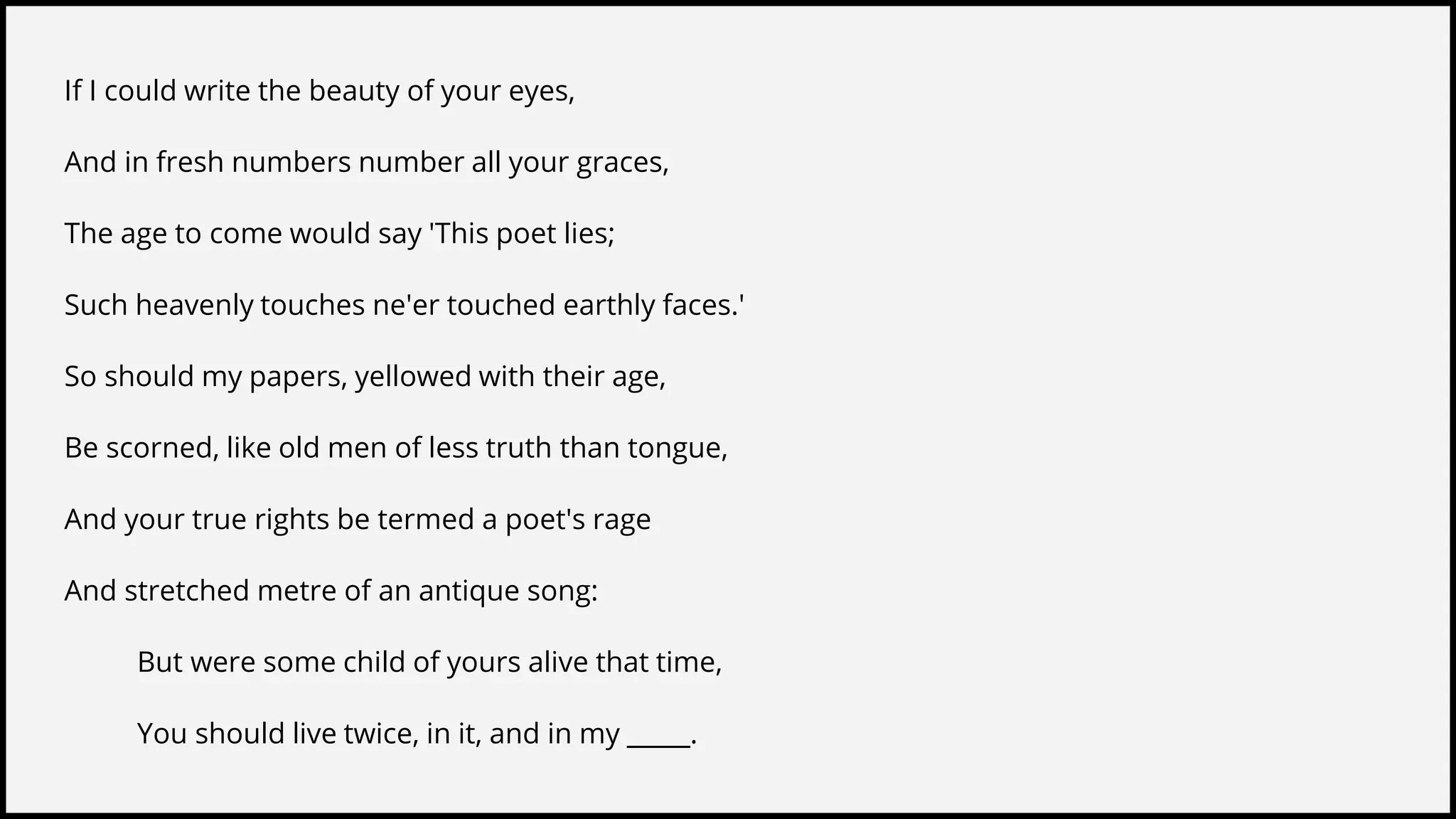 If I could write the beauty of your eyes,
And in fresh numbers number all your graces,
The age to come would say 'This poet lies;
Such heavenly touches ne'er touched earthly faces.'
So should my papers, yellowed with their age,
Be scorned, like old men of less truth than tongue,
And your true rights be termed a poet's rage
And stretched metre of an antique song:
But were some child of yours alive that time,
You should live twice, in it, and in my _____.
 
