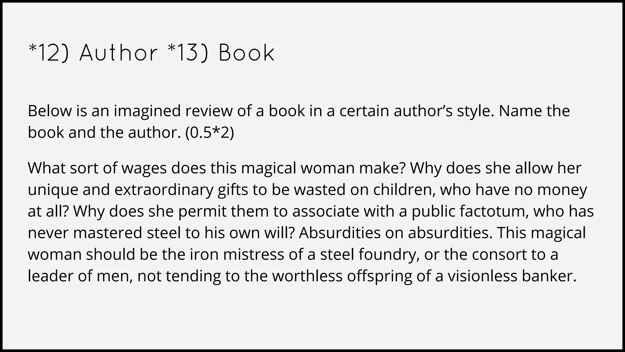 *12) Author *13) Book
Below is an imagined review of a book in a certain author’s style. Name the
book and the author. (0.5*2)
What sort of wages does this magical woman make? Why does she allow her
unique and extraordinary gifts to be wasted on children, who have no money
at all? Why does she permit them to associate with a public factotum, who has
never mastered steel to his own will? Absurdities on absurdities. This magical
woman should be the iron mistress of a steel foundry, or the consort to a
leader of men, not tending to the worthless offspring of a visionless banker.
 