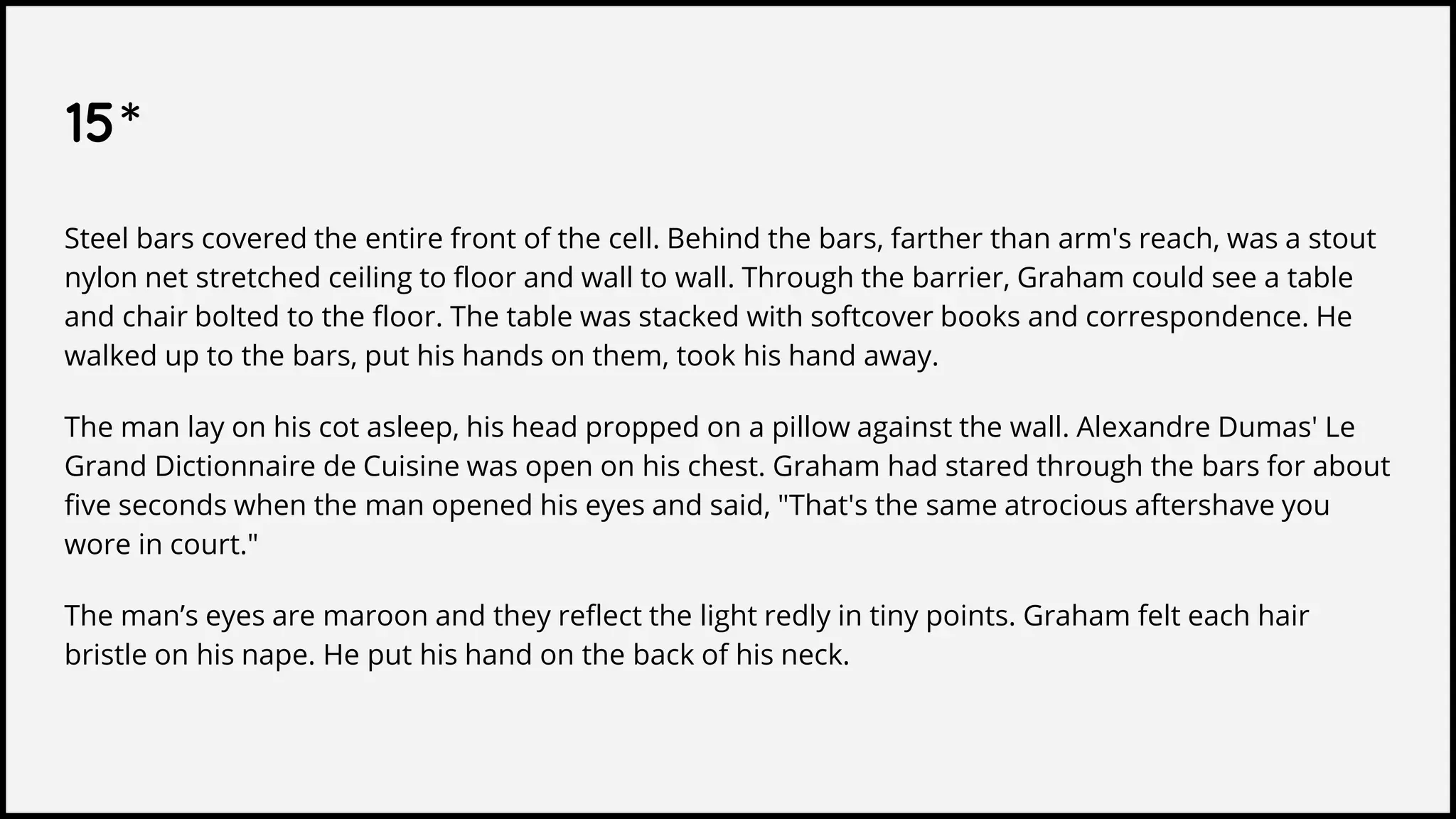 15*
Steel bars covered the entire front of the cell. Behind the bars, farther than arm's reach, was a stout
nylon net stretched ceiling to floor and wall to wall. Through the barrier, Graham could see a table
and chair bolted to the floor. The table was stacked with softcover books and correspondence. He
walked up to the bars, put his hands on them, took his hand away.
The man lay on his cot asleep, his head propped on a pillow against the wall. Alexandre Dumas' Le
Grand Dictionnaire de Cuisine was open on his chest. Graham had stared through the bars for about
five seconds when the man opened his eyes and said, "That's the same atrocious aftershave you
wore in court."
The man’s eyes are maroon and they reflect the light redly in tiny points. Graham felt each hair
bristle on his nape. He put his hand on the back of his neck.
 