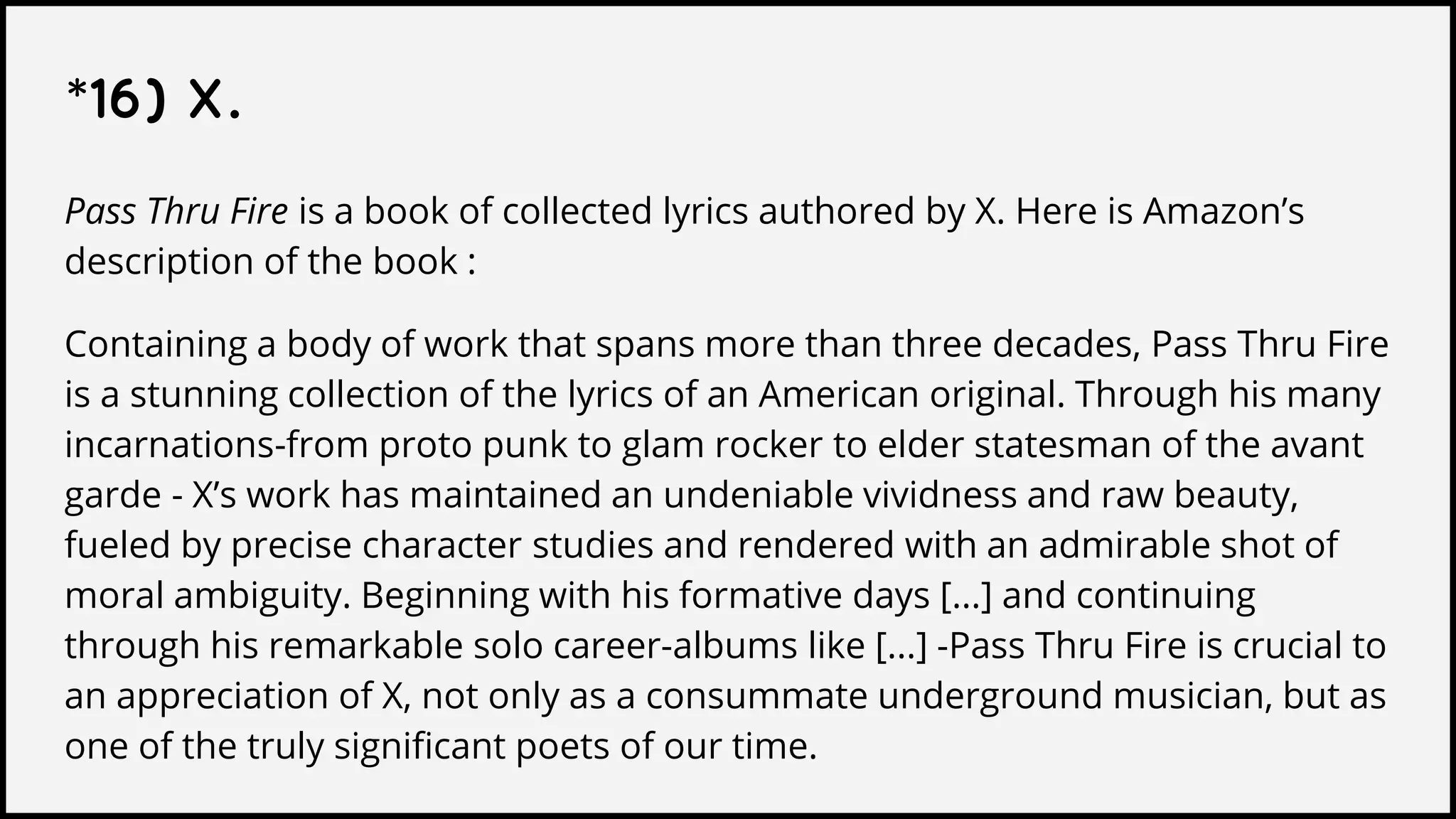 *16) X.
Pass Thru Fire is a book of collected lyrics authored by X. Here is Amazon’s
description of the book :
Containing a body of work that spans more than three decades, Pass Thru Fire
is a stunning collection of the lyrics of an American original. Through his many
incarnations-from proto punk to glam rocker to elder statesman of the avant
garde - X’s work has maintained an undeniable vividness and raw beauty,
fueled by precise character studies and rendered with an admirable shot of
moral ambiguity. Beginning with his formative days [...] and continuing
through his remarkable solo career-albums like [...] -Pass Thru Fire is crucial to
an appreciation of X, not only as a consummate underground musician, but as
one of the truly significant poets of our time.
 